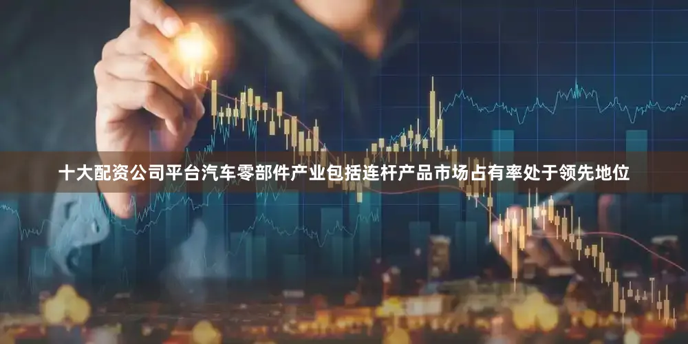 十大配资公司平台汽车零部件产业包括连杆产品市场占有率处于领先地位