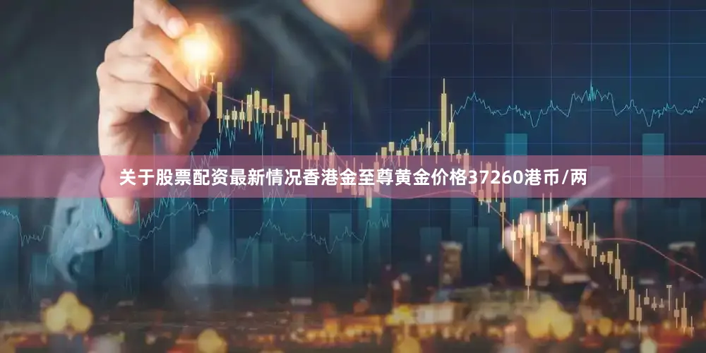 关于股票配资最新情况香港金至尊黄金价格37260港币/两