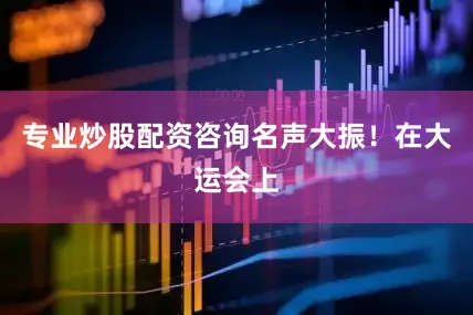专业炒股配资咨询名声大振！在大运会上