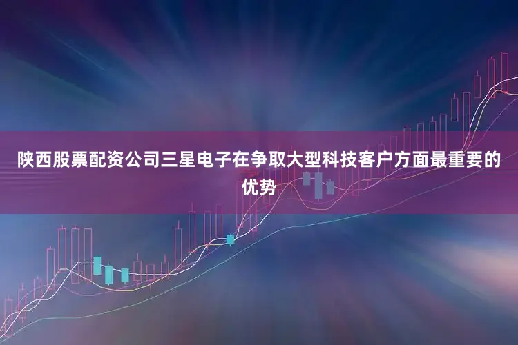 陕西股票配资公司三星电子在争取大型科技客户方面最重要的优势