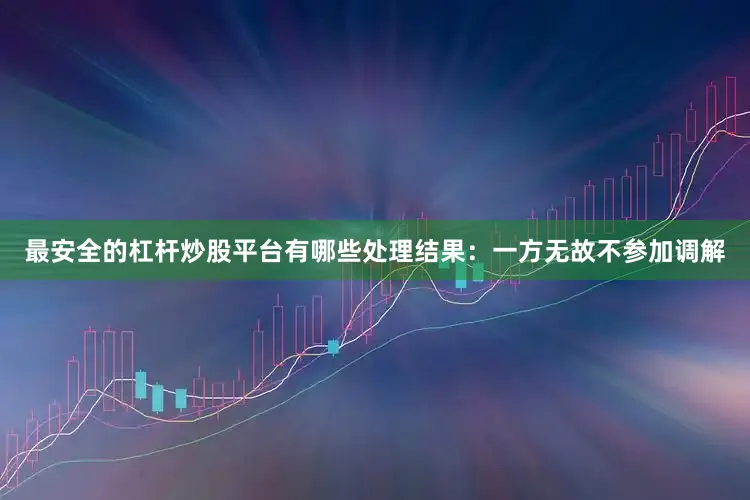 最安全的杠杆炒股平台有哪些处理结果:一方无故不参加调解