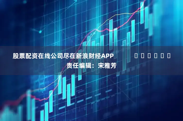 股票配资在线公司尽在新浪财经APP            						责任编辑：宋雅芳