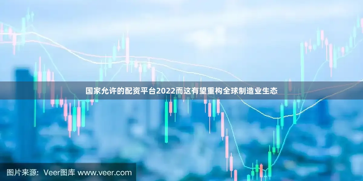 国家允许的配资平台2022而这有望重构全球制造业生态